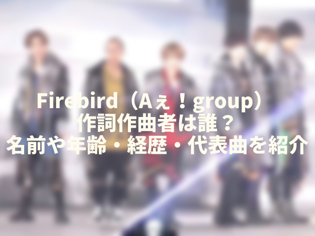Firebird（Aぇ！group） 作詞作曲者は誰？名前や年齢・経歴・代表曲を紹介