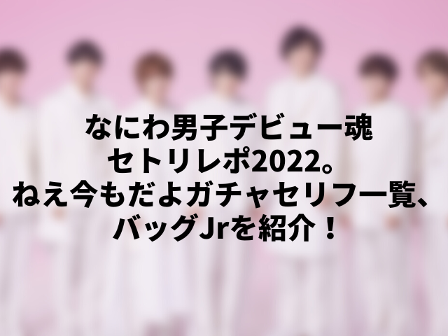 なにわ男子デビュー魂セトリレポ2022。ねえ今もだよガチャセリフ一覧、バッグJrを紹介！