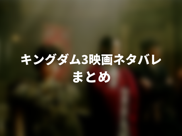 キングダム3映画ネタバレ感想。結末が悲しくてヤバい！000