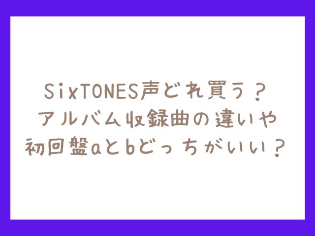 SixTONES声どれ買う？アルバム収録曲の違いや初回盤aとbどっちがいい？