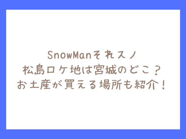 それスノ松島ロケ地は宮城のどこ？SnowManお土産が買える場所も紹介！