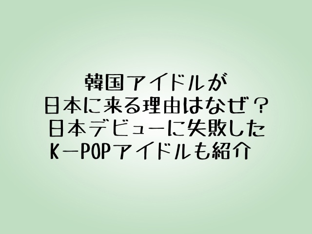 韓国アイドルが日本に来る理由はなぜ？日本デビューに失敗したK-POPアイドルも紹介