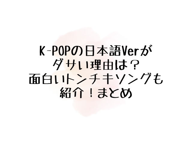 KPOPの日本語Verがダサい理由はなぜ？面白いトンチキソング10選も紹介！000
