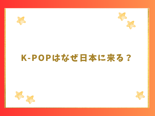 K-POPはなぜ日本に来る？