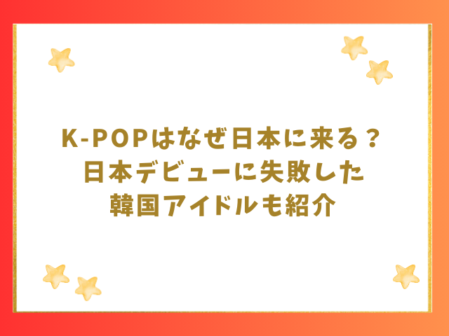 K-POPはなぜ日本に来る？日本デビューに失敗した韓国アイドルも紹介