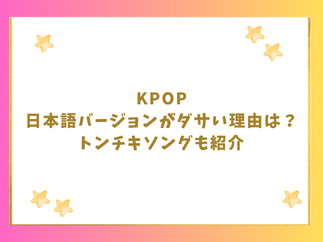 KPOP日本語バージョンがダサい理由は？トンチキソング歌詞も紹介