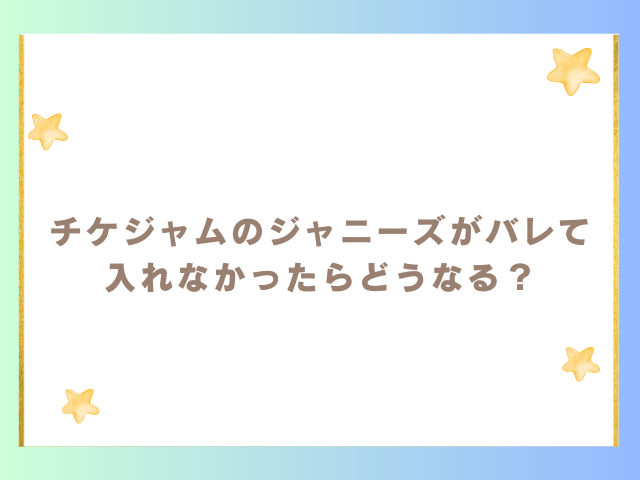 チケジャムのジャニーズがバレて入れなかったらどうなる？