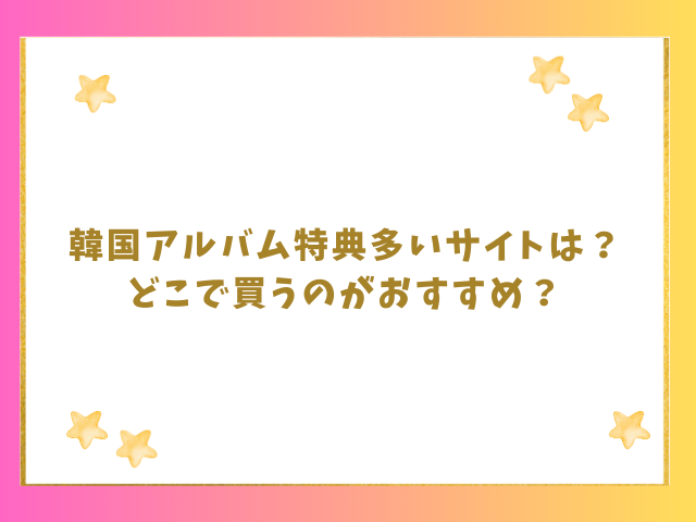 韓国アルバム特典多いサイトは？どこで買うのがおすすめ？