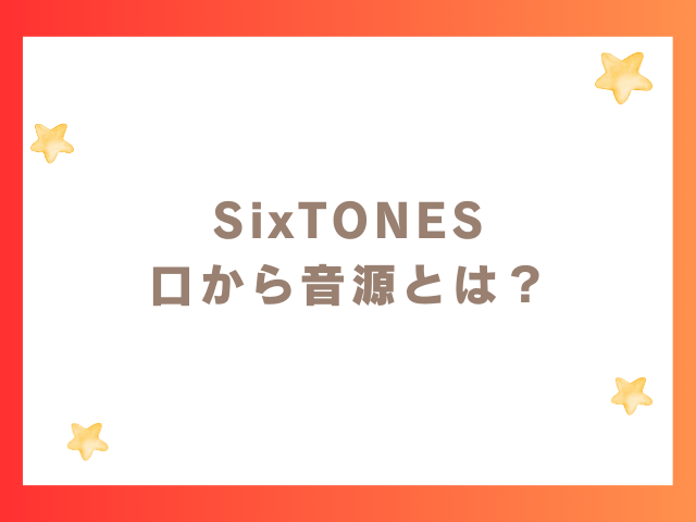 SixTONES 口から音源とは？