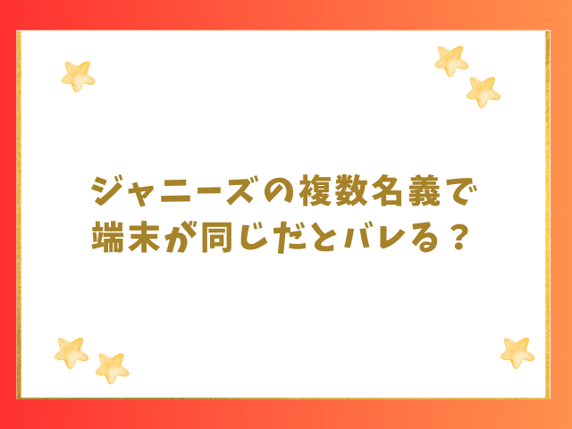 ジャニーズの複数名義で端末が同じだとバレる？