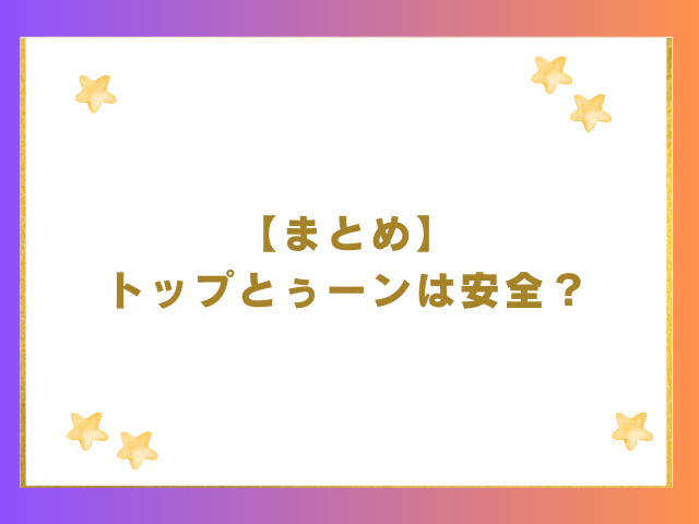 まとめ｜トップとぅーンは安全？