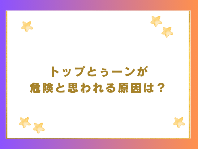 トップとぅーンが危険と思われる原因は？