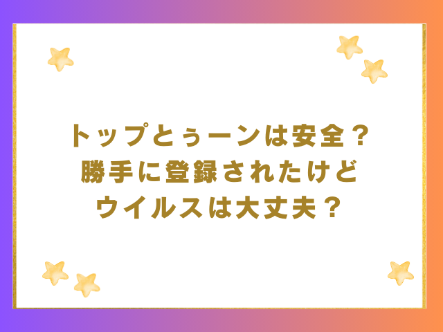 トップとぅーンは安全？勝手に登録されたけどウイルスは大丈夫？